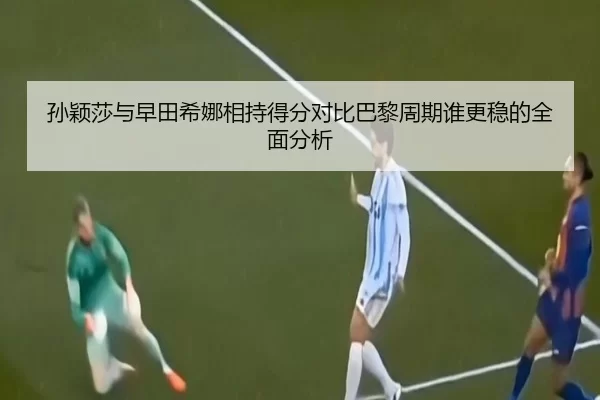 孙颖莎与早田希娜相持得分对比巴黎周期谁更稳的全面分析