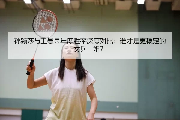 孙颖莎与王曼昱年度胜率深度对比：谁才是更稳定的女乒一姐？
